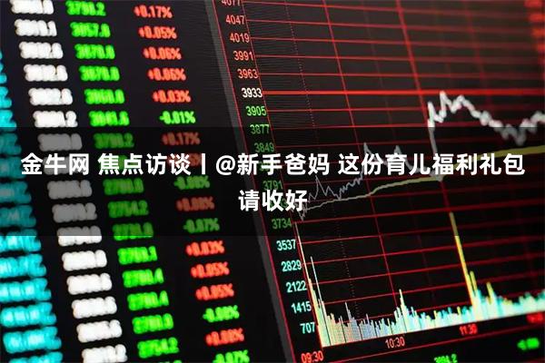 金牛网 焦点访谈丨@新手爸妈 这份育儿福利礼包请收好