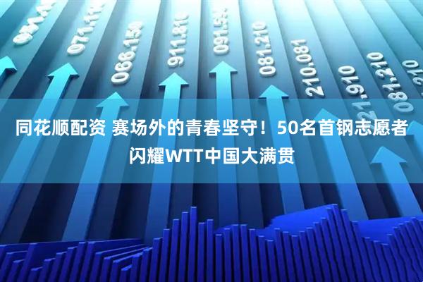 同花顺配资 赛场外的青春坚守！50名首钢志愿者闪耀WTT中国大满贯