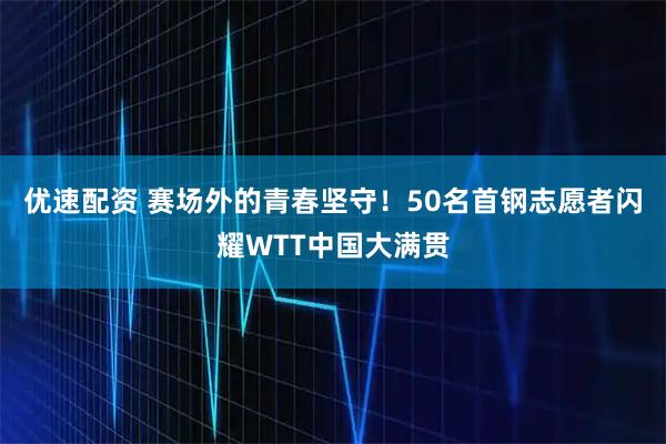 优速配资 赛场外的青春坚守！50名首钢志愿者闪耀WTT中国大满贯