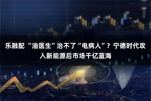 乐融配 “油医生”治不了“电病人”？宁德时代攻入新能源后市场千亿蓝海
