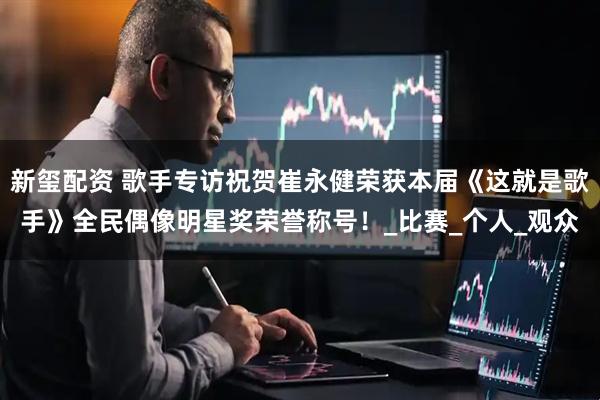 新玺配资 歌手专访祝贺崔永健荣获本届《这就是歌手》全民偶像明星奖荣誉称号!_比赛_个人_观众