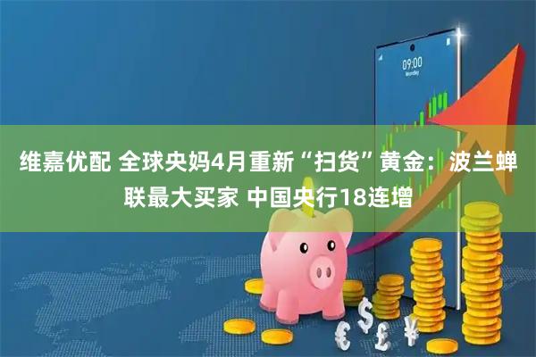 维嘉优配 全球央妈4月重新“扫货”黄金：波兰蝉联最大买家 中国央行18连增