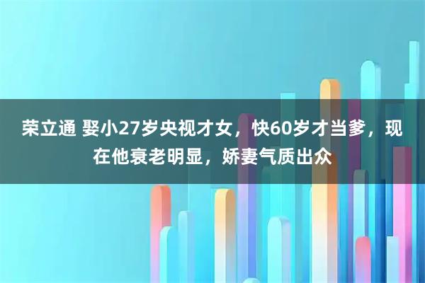荣立通 娶小27岁央视才女，快60岁才当爹，现在他衰老明显，娇妻气质出众