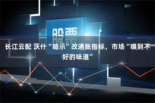 长江云配 沃什“暗示”改通胀指标，市场“嗅到不好的味道”