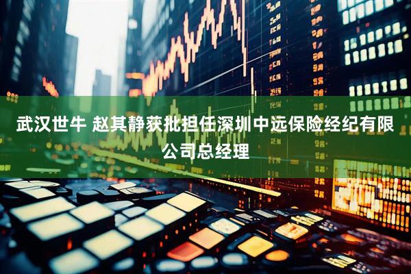 武汉世牛 赵其静获批担任深圳中远保险经纪有限公司总经理